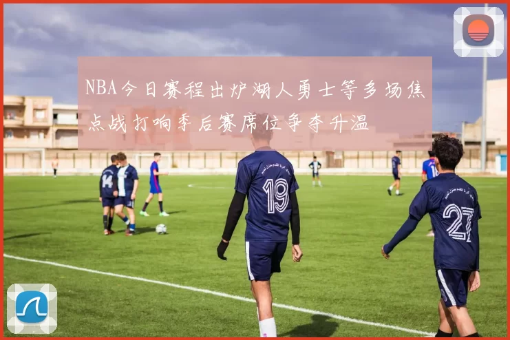 NBA今日赛程出炉湖人勇士等多场焦点战打响季后赛席位争夺升温