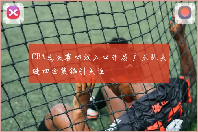CBA总决赛回放入口开启 广东队关键回合集锦引关注