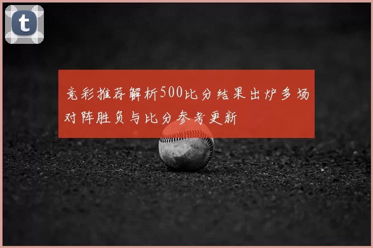 竞彩推荐解析500比分结果出炉多场对阵胜负与比分参考更新