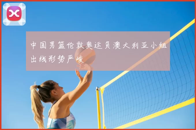 中国男篮伦敦奥运负澳大利亚小组出线形势严峻