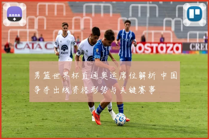 男篮世界杯直通奥运席位解析 中国争夺出线资格形势与关键赛事