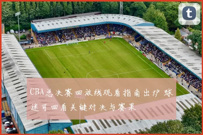 CBA总决赛回放线观看指南出炉 球迷可回看关键对决与赛果