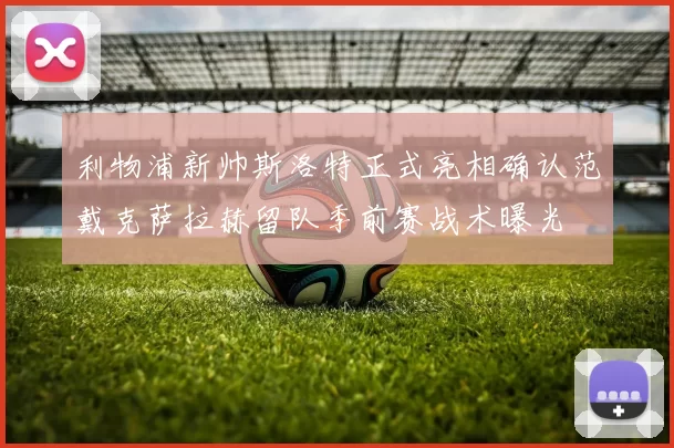 利物浦新帅斯洛特正式亮相确认范戴克萨拉赫留队季前赛战术曝光