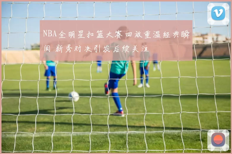 NBA全明星扣篮大赛回放重温经典瞬间 新秀对决引发后续关注