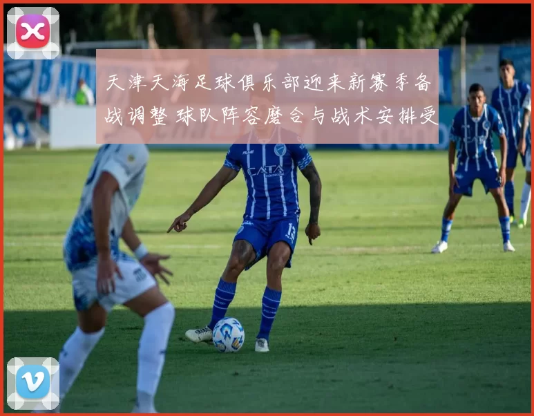 天津天海足球俱乐部迎来新赛季备战调整 球队阵容磨合与战术安排受关注