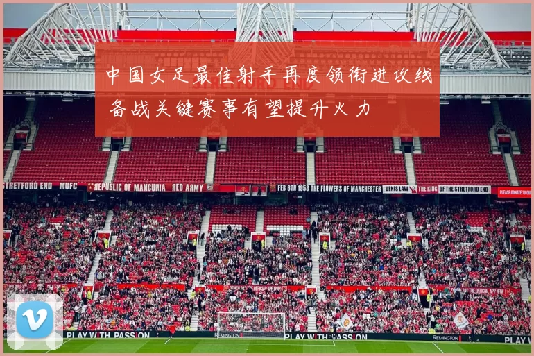 中国女足最佳射手再度领衔进攻线 备战关键赛事有望提升火力