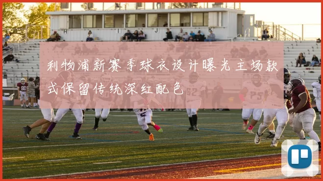 利物浦新赛季球衣设计曝光主场款式保留传统深红配色