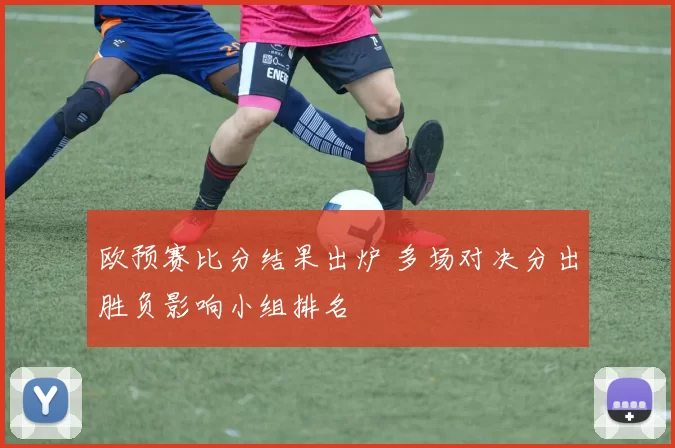 欧预赛比分结果出炉 多场对决分出胜负影响小组排名