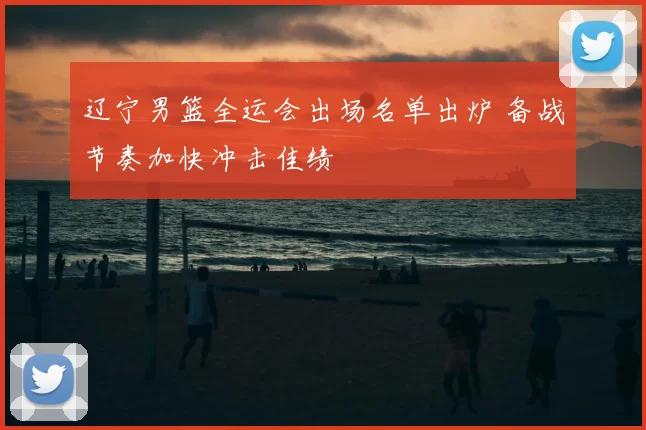 辽宁男篮全运会出场名单出炉 备战节奏加快冲击佳绩