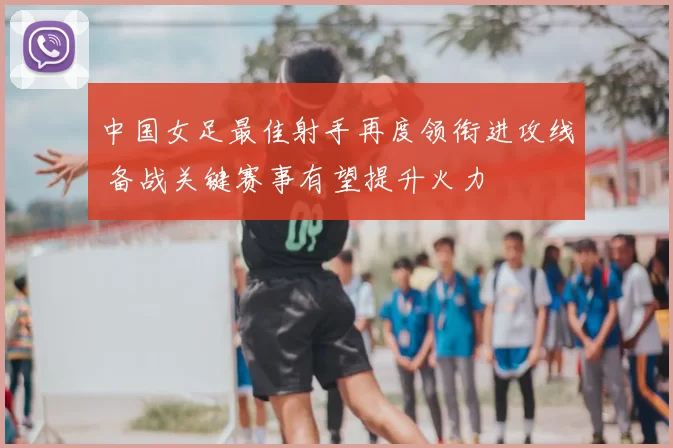 中国女足最佳射手再度领衔进攻线 备战关键赛事有望提升火力
