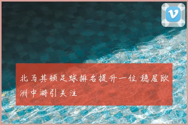 北马其顿足球排名提升一位 稳居欧洲中游引关注