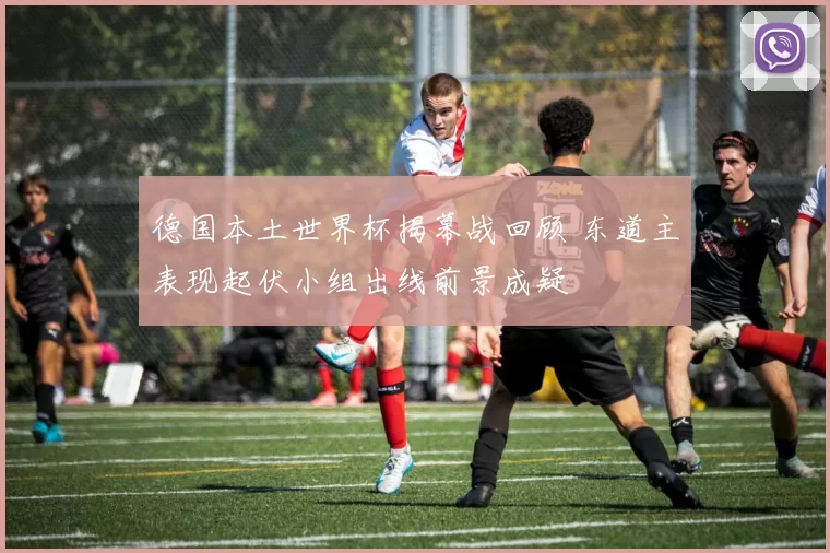 德国本土世界杯揭幕战回顾 东道主表现起伏小组出线前景成疑