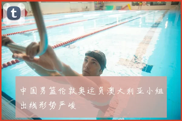中国男篮伦敦奥运负澳大利亚小组出线形势严峻