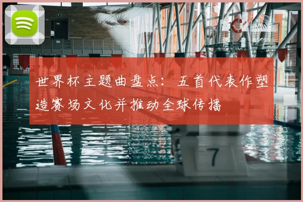 世界杯主题曲盘点：五首代表作塑造赛场文化并推动全球传播