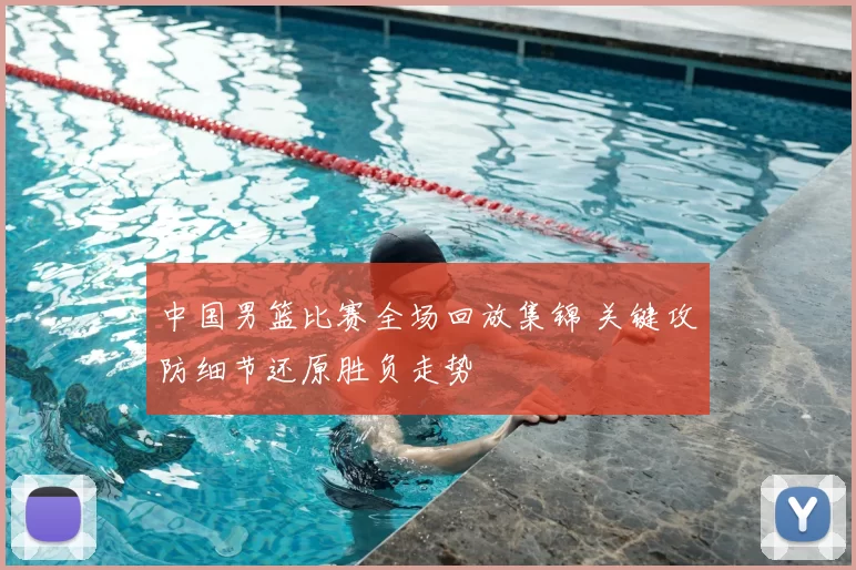 中国男篮比赛全场回放集锦 关键攻防细节还原胜负走势