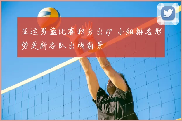 亚运男篮比赛积分出炉 小组排名形势更新各队出线前景