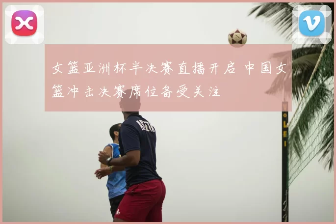 女篮亚洲杯半决赛直播开启 中国女篮冲击决赛席位备受关注