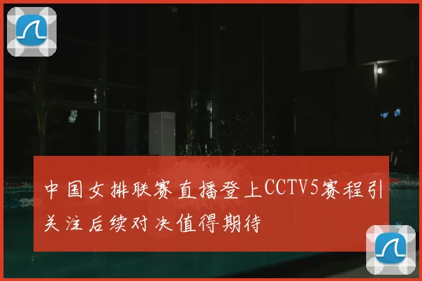 中国女排联赛直播登上CCTV5赛程引关注后续对决值得期待