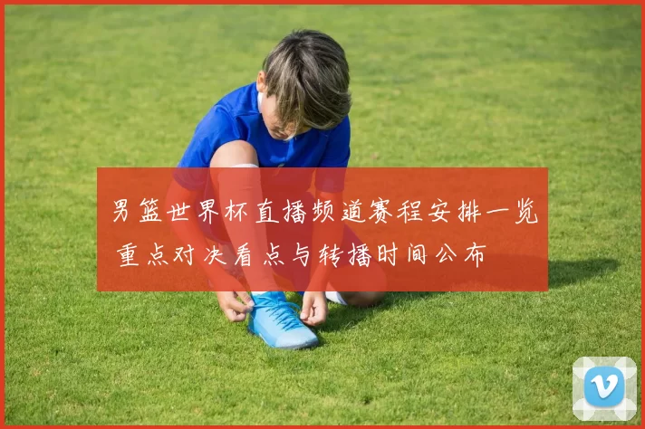 男篮世界杯直播频道赛程安排一览 重点对决看点与转播时间公布