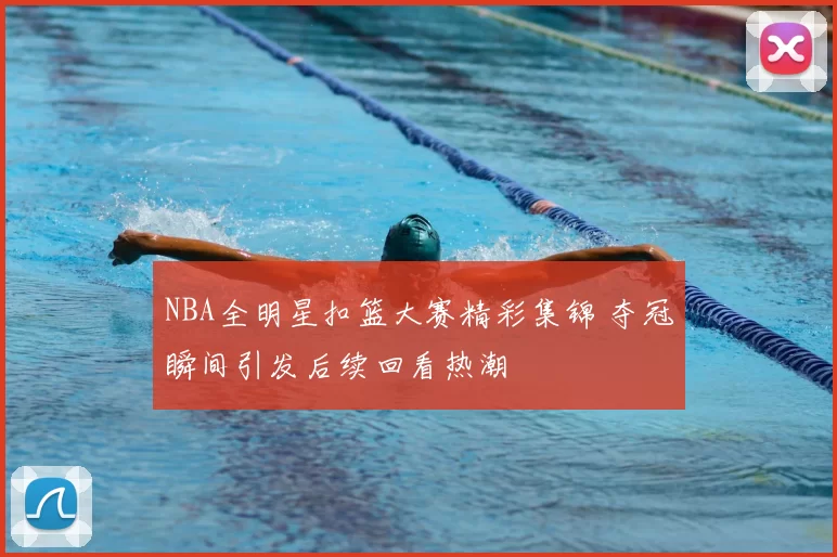 NBA全明星扣篮大赛精彩集锦 夺冠瞬间引发后续回看热潮