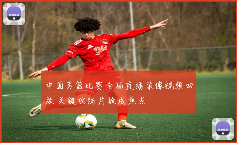 中国男篮比赛全场直播录像视频回放 关键攻防片段成焦点