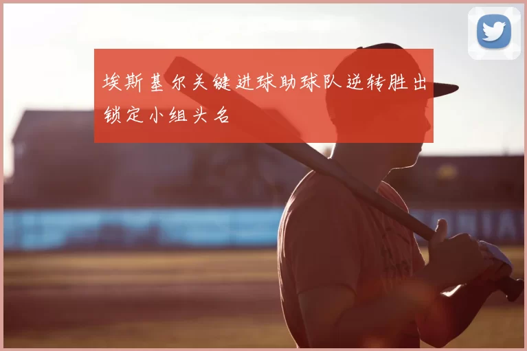 埃斯基尔关键进球助球队逆转胜出锁定小组头名