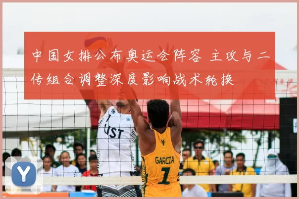 中国女排公布奥运会阵容 主攻与二传组合调整深度影响战术轮换