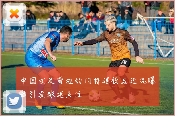 中国女足曾经的门将退役后近况曝光引发球迷关注