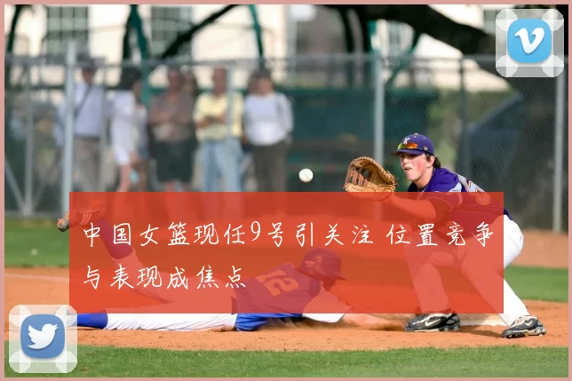 中国女篮现任9号引关注 位置竞争与表现成焦点