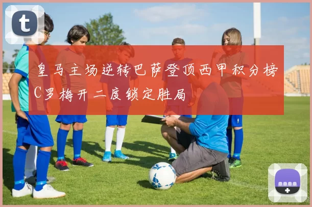 皇马主场逆转巴萨登顶西甲积分榜C罗梅开二度锁定胜局