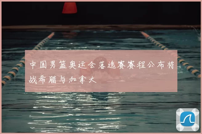 中国男篮奥运会落选赛赛程公布将战希腊与加拿大