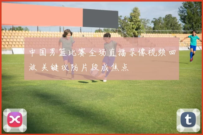 中国男篮比赛全场直播录像视频回放 关键攻防片段成焦点