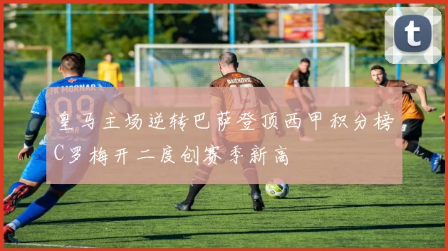 皇马主场逆转巴萨登顶西甲积分榜C罗梅开二度创赛季新高
