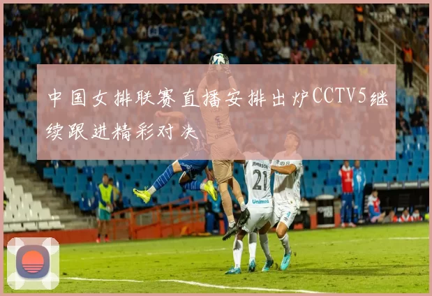 中国女排联赛直播安排出炉CCTV5继续跟进精彩对决