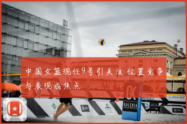 中国女篮现任9号引关注 位置竞争与表现成焦点