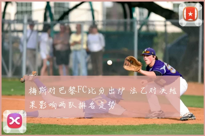 梅斯对巴黎FC比分出炉 法乙对决结果影响两队排名走势