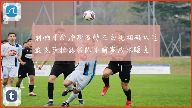 利物浦新帅斯洛特正式亮相确认范戴克萨拉赫留队季前赛战术曝光