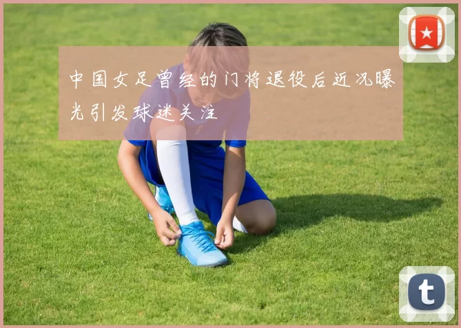中国女足曾经的门将退役后近况曝光引发球迷关注
