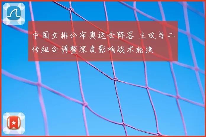 中国女排公布奥运会阵容 主攻与二传组合调整深度影响战术轮换