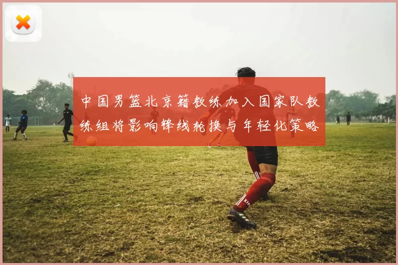中国男篮北京籍教练加入国家队教练组将影响锋线轮换与年轻化策略