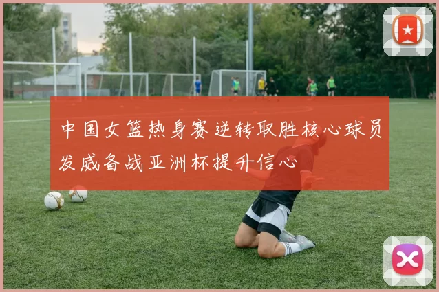 中国女篮热身赛逆转取胜核心球员发威备战亚洲杯提升信心