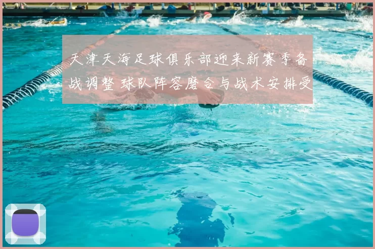 天津天海足球俱乐部迎来新赛季备战调整 球队阵容磨合与战术安排受关注