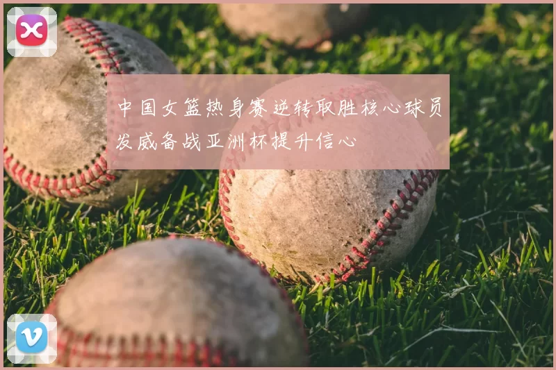 中国女篮热身赛逆转取胜核心球员发威备战亚洲杯提升信心
