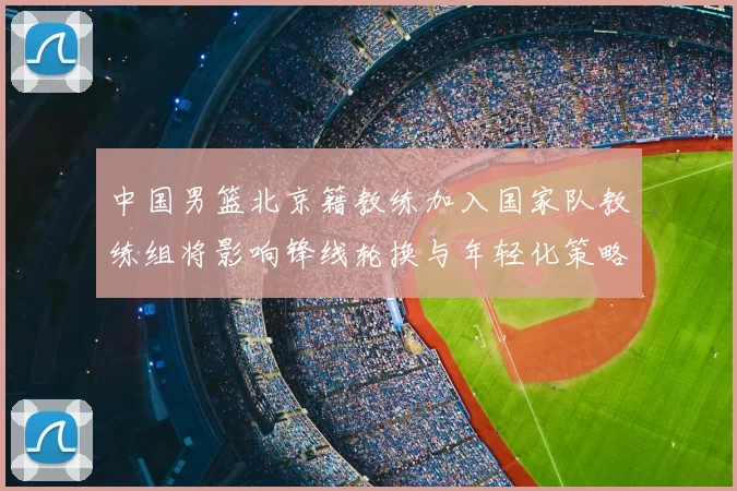 中国男篮北京籍教练加入国家队教练组将影响锋线轮换与年轻化策略