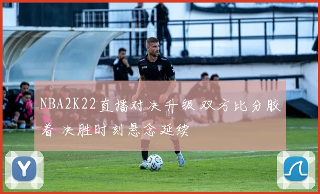 NBA2K22直播对决升级 双方比分胶着 决胜时刻悬念延续