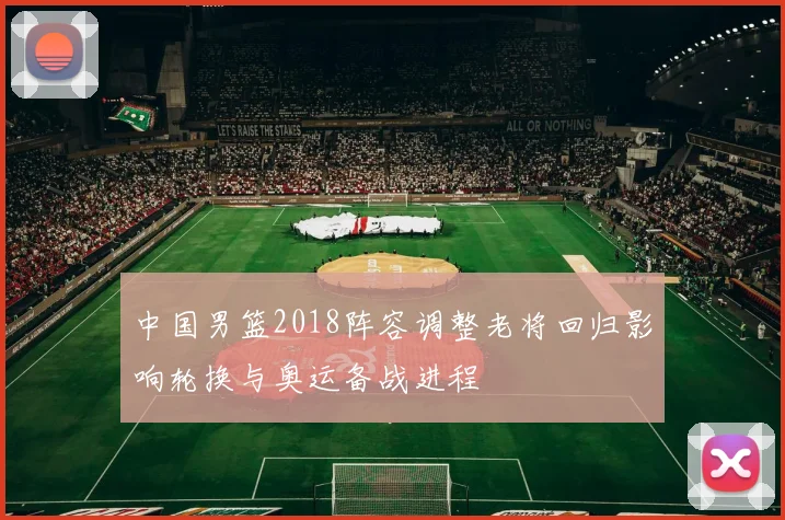 中国男篮2018阵容调整老将回归影响轮换与奥运备战进程