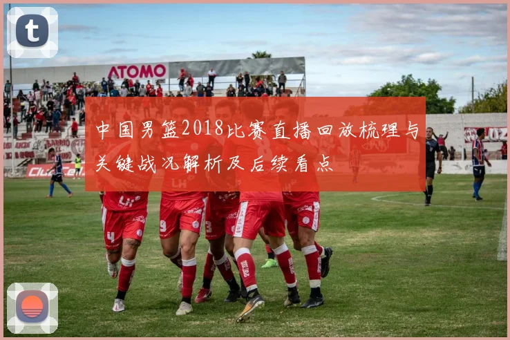 中国男篮2018比赛直播回放梳理与关键战况解析及后续看点