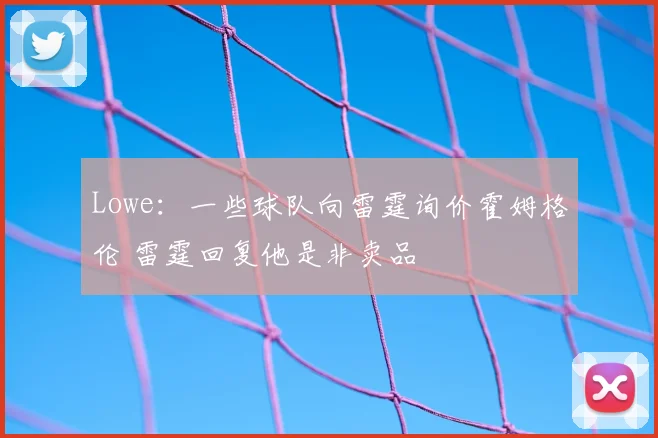 Lowe：一些球队向雷霆询价霍姆格伦 雷霆回复他是非卖品