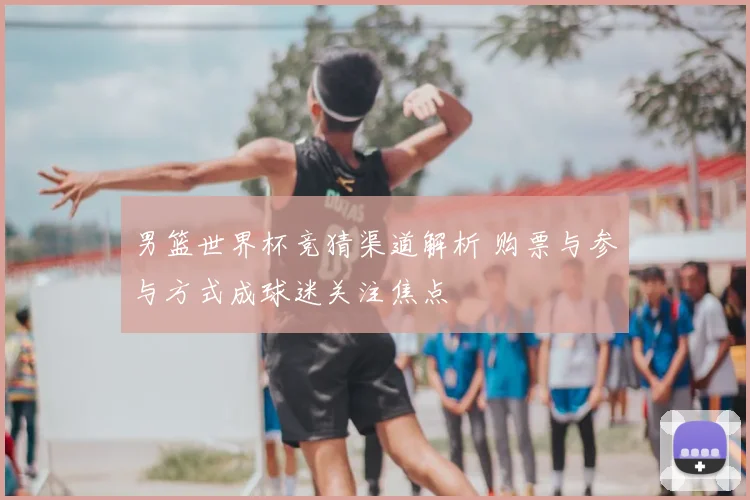 男篮世界杯竞猜渠道解析 购票与参与方式成球迷关注焦点