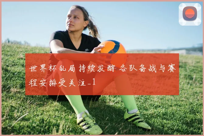 世界杯乱局持续发酵 各队备战与赛程安排受关注_1